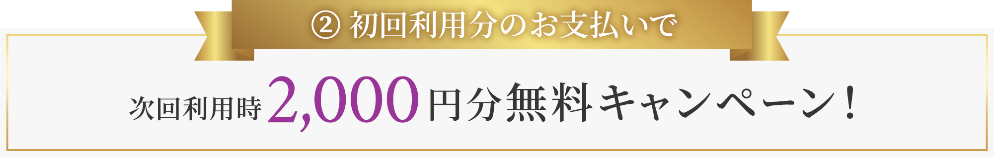 ② 初回利用分のお支払いで次回利用時2,000円分無料キャンペーン!